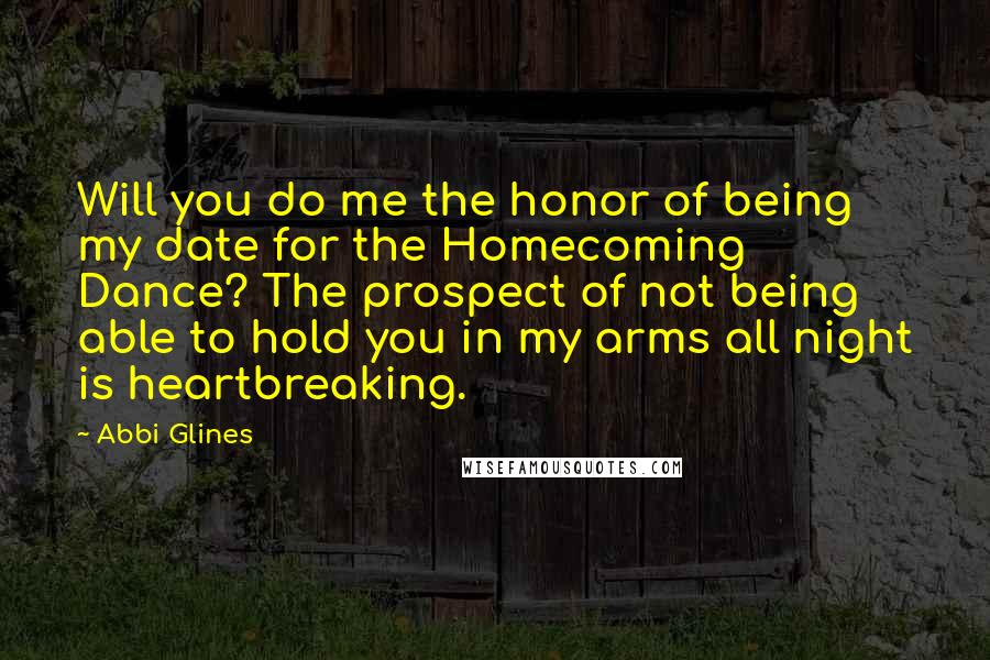 Abbi Glines Quotes: Will you do me the honor of being my date for the Homecoming Dance? The prospect of not being able to hold you in my arms all night is heartbreaking.