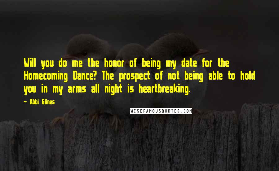 Abbi Glines Quotes: Will you do me the honor of being my date for the Homecoming Dance? The prospect of not being able to hold you in my arms all night is heartbreaking.