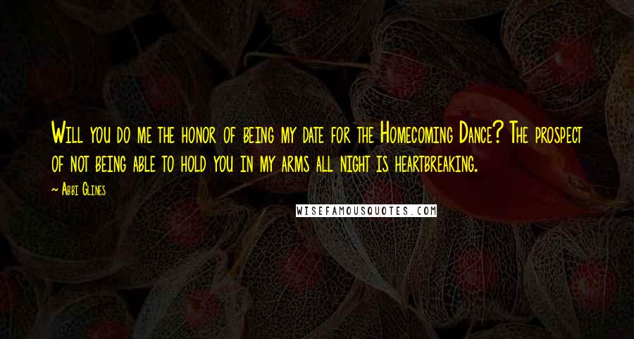 Abbi Glines Quotes: Will you do me the honor of being my date for the Homecoming Dance? The prospect of not being able to hold you in my arms all night is heartbreaking.
