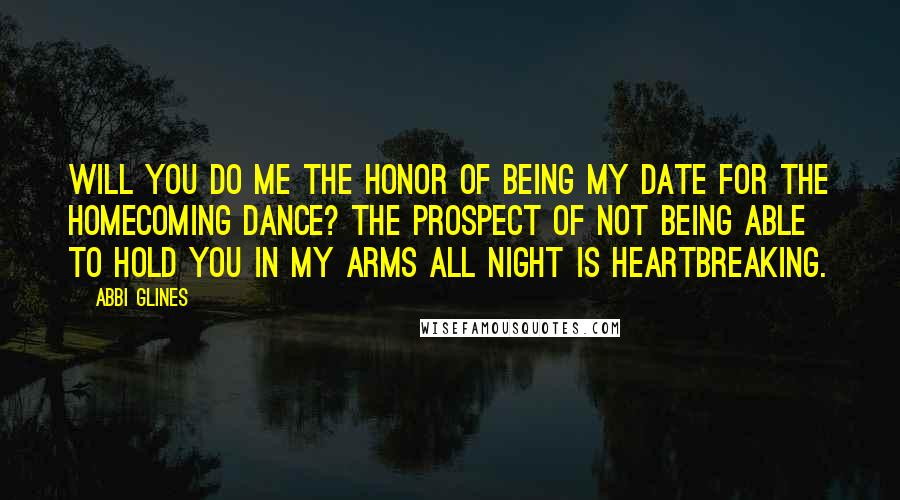 Abbi Glines Quotes: Will you do me the honor of being my date for the Homecoming Dance? The prospect of not being able to hold you in my arms all night is heartbreaking.