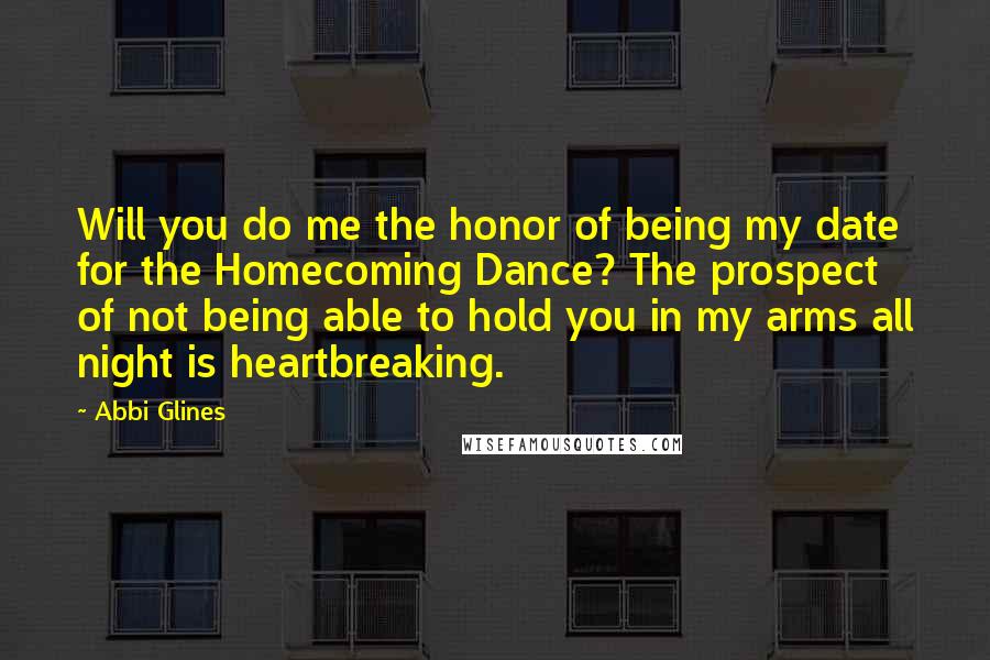 Abbi Glines Quotes: Will you do me the honor of being my date for the Homecoming Dance? The prospect of not being able to hold you in my arms all night is heartbreaking.
