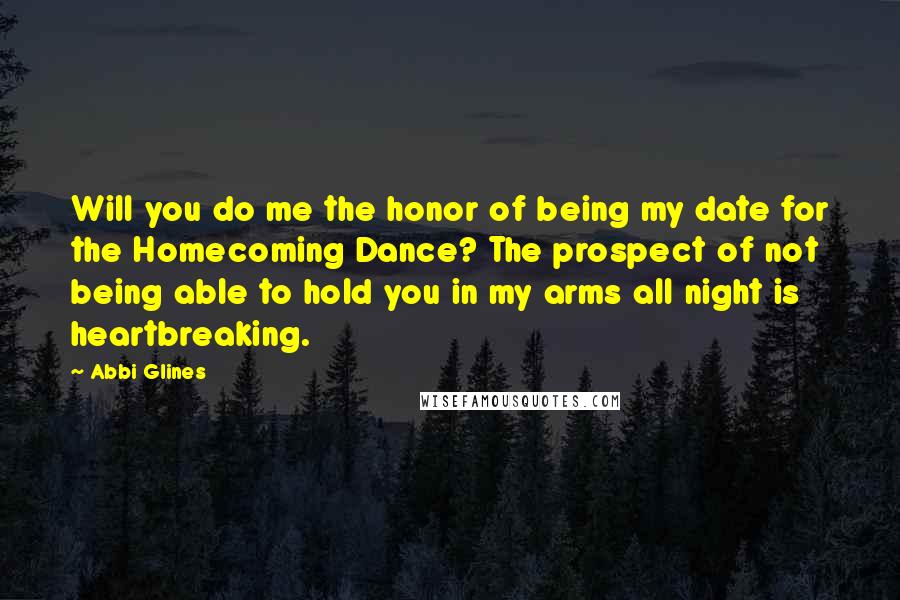 Abbi Glines Quotes: Will you do me the honor of being my date for the Homecoming Dance? The prospect of not being able to hold you in my arms all night is heartbreaking.