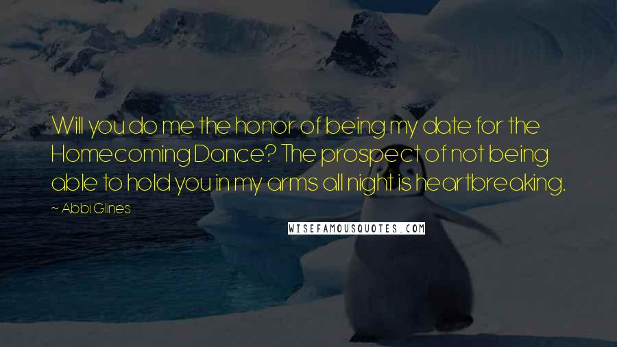 Abbi Glines Quotes: Will you do me the honor of being my date for the Homecoming Dance? The prospect of not being able to hold you in my arms all night is heartbreaking.