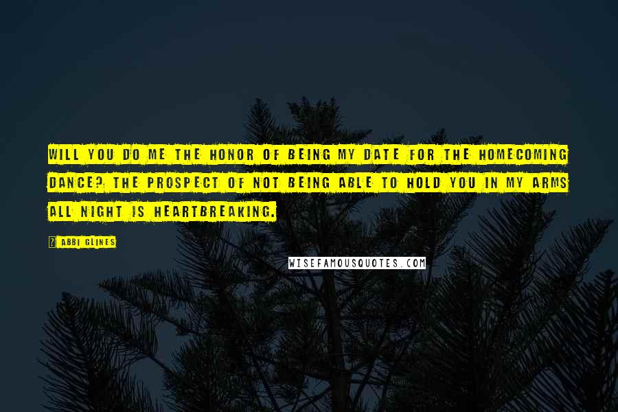Abbi Glines Quotes: Will you do me the honor of being my date for the Homecoming Dance? The prospect of not being able to hold you in my arms all night is heartbreaking.