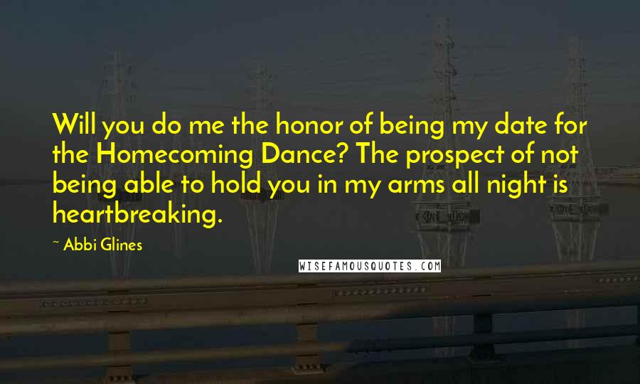 Abbi Glines Quotes: Will you do me the honor of being my date for the Homecoming Dance? The prospect of not being able to hold you in my arms all night is heartbreaking.