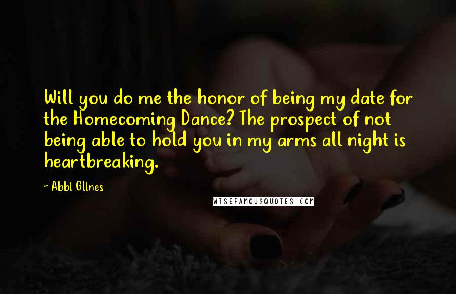 Abbi Glines Quotes: Will you do me the honor of being my date for the Homecoming Dance? The prospect of not being able to hold you in my arms all night is heartbreaking.
