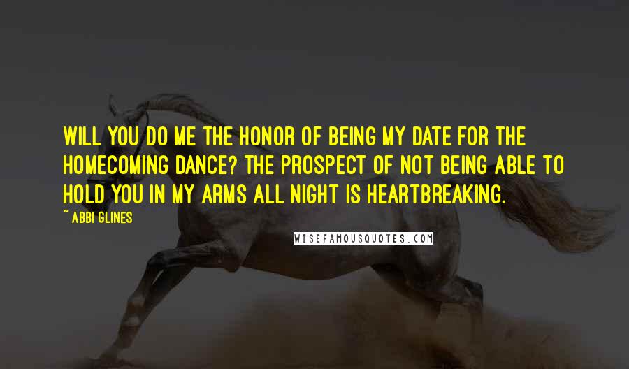 Abbi Glines Quotes: Will you do me the honor of being my date for the Homecoming Dance? The prospect of not being able to hold you in my arms all night is heartbreaking.