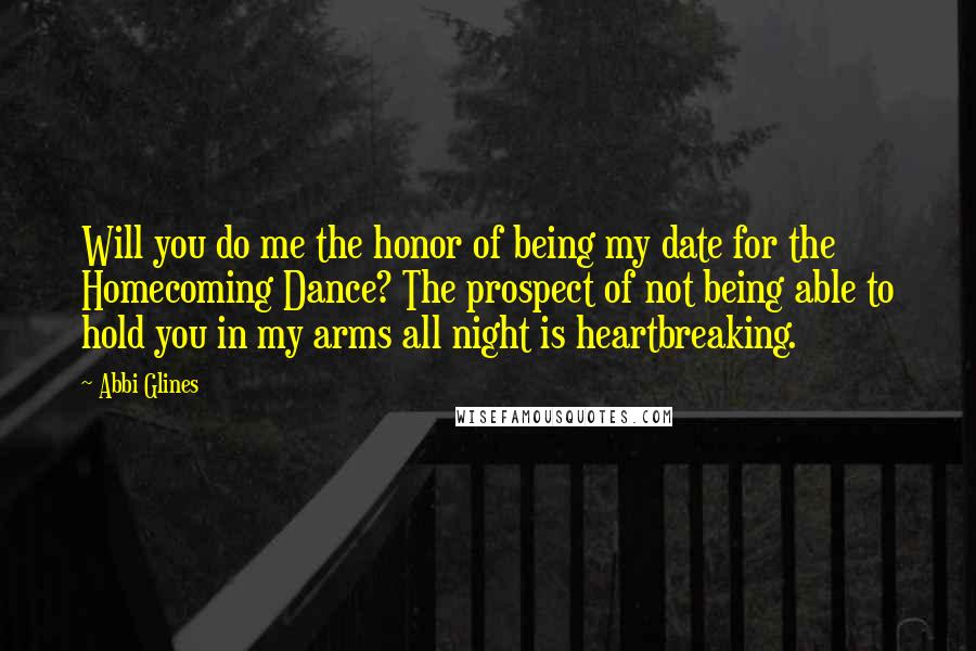 Abbi Glines Quotes: Will you do me the honor of being my date for the Homecoming Dance? The prospect of not being able to hold you in my arms all night is heartbreaking.