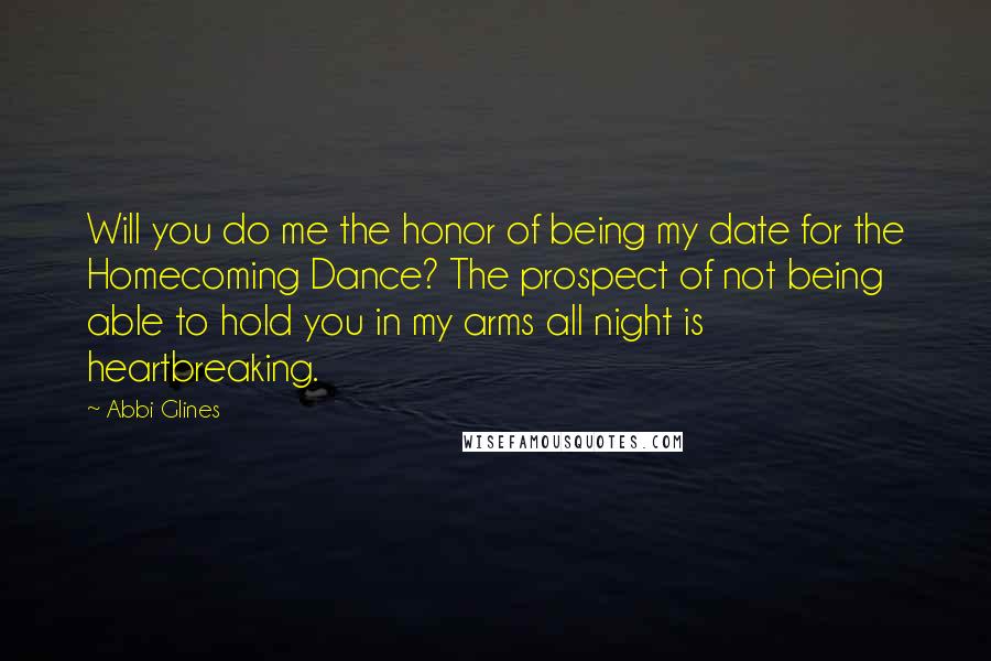 Abbi Glines Quotes: Will you do me the honor of being my date for the Homecoming Dance? The prospect of not being able to hold you in my arms all night is heartbreaking.