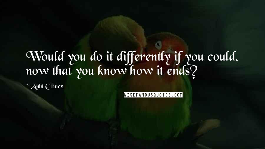 Abbi Glines Quotes: Would you do it differently if you could, now that you know how it ends?