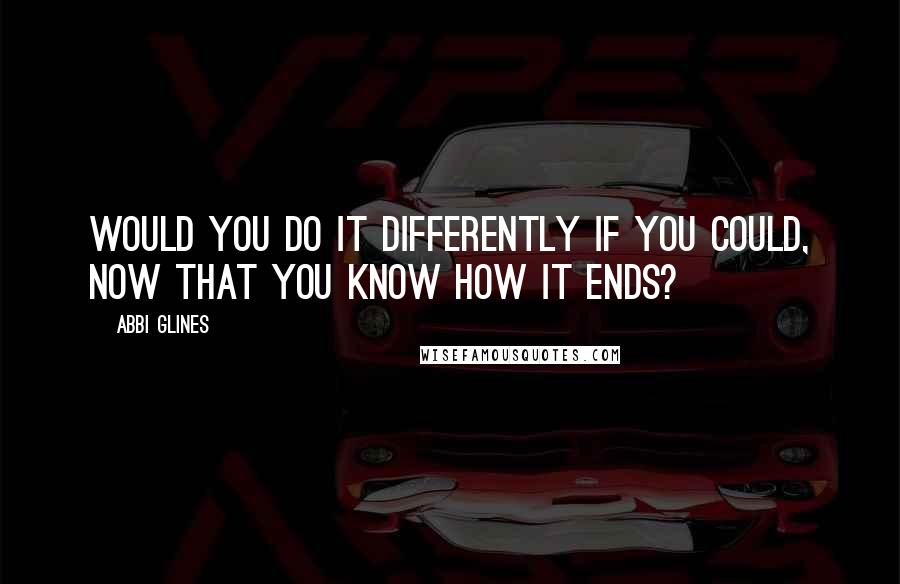 Abbi Glines Quotes: Would you do it differently if you could, now that you know how it ends?