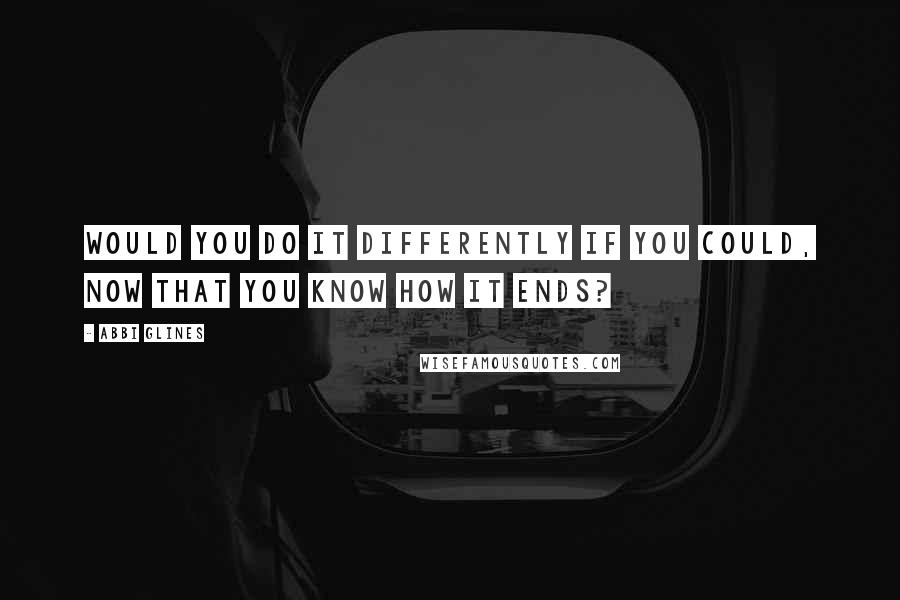 Abbi Glines Quotes: Would you do it differently if you could, now that you know how it ends?