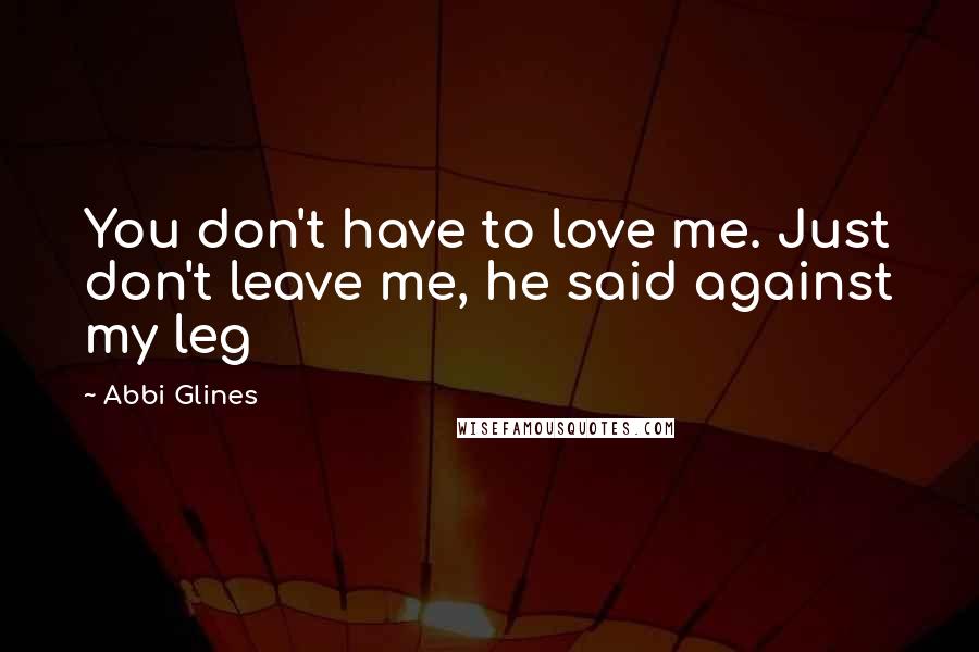 Abbi Glines Quotes: You don't have to love me. Just don't leave me, he said against my leg