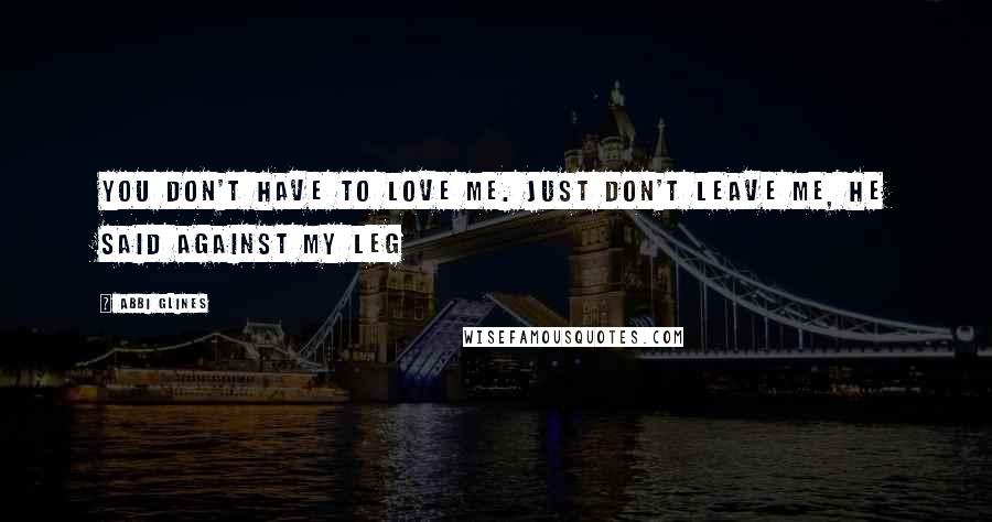 Abbi Glines Quotes: You don't have to love me. Just don't leave me, he said against my leg