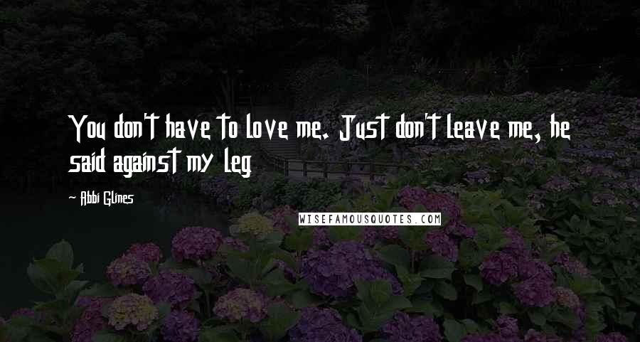 Abbi Glines Quotes: You don't have to love me. Just don't leave me, he said against my leg