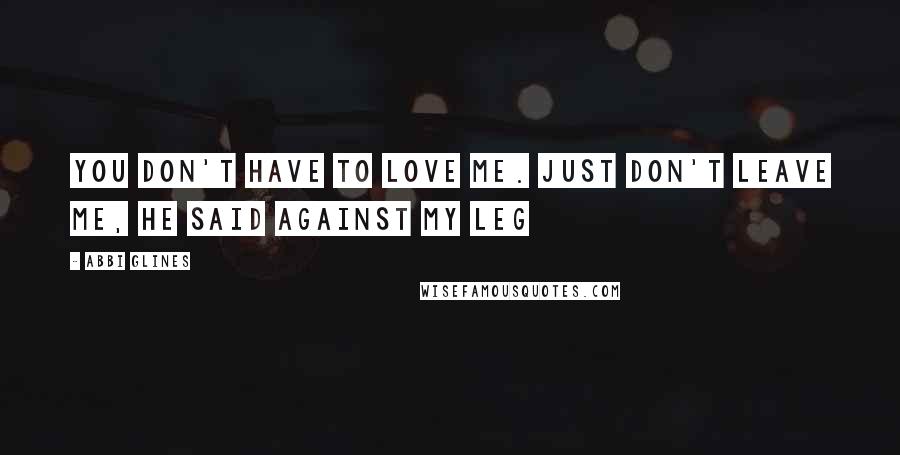 Abbi Glines Quotes: You don't have to love me. Just don't leave me, he said against my leg