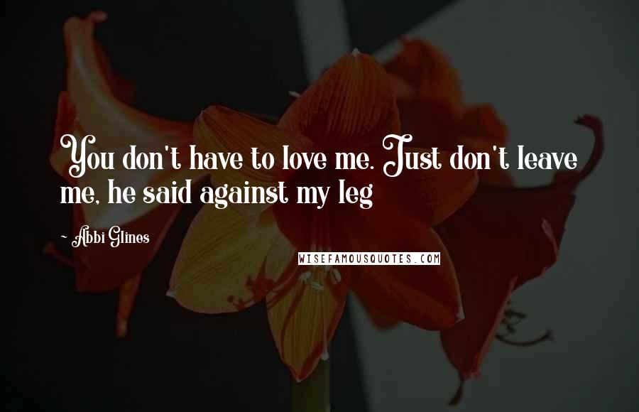 Abbi Glines Quotes: You don't have to love me. Just don't leave me, he said against my leg