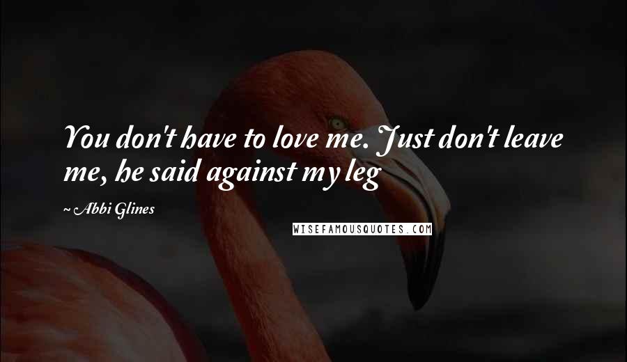 Abbi Glines Quotes: You don't have to love me. Just don't leave me, he said against my leg