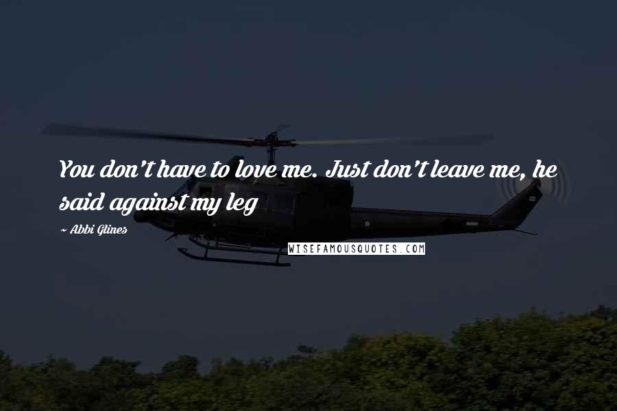 Abbi Glines Quotes: You don't have to love me. Just don't leave me, he said against my leg