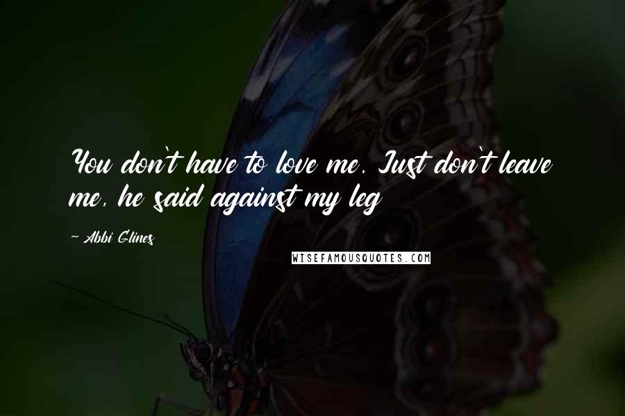 Abbi Glines Quotes: You don't have to love me. Just don't leave me, he said against my leg