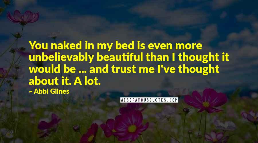 Abbi Glines Quotes: You naked in my bed is even more unbelievably beautiful than I thought it would be ... and trust me I've thought about it. A lot.