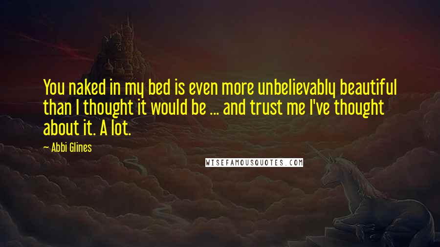 Abbi Glines Quotes: You naked in my bed is even more unbelievably beautiful than I thought it would be ... and trust me I've thought about it. A lot.
