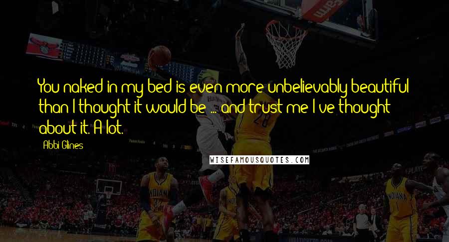 Abbi Glines Quotes: You naked in my bed is even more unbelievably beautiful than I thought it would be ... and trust me I've thought about it. A lot.