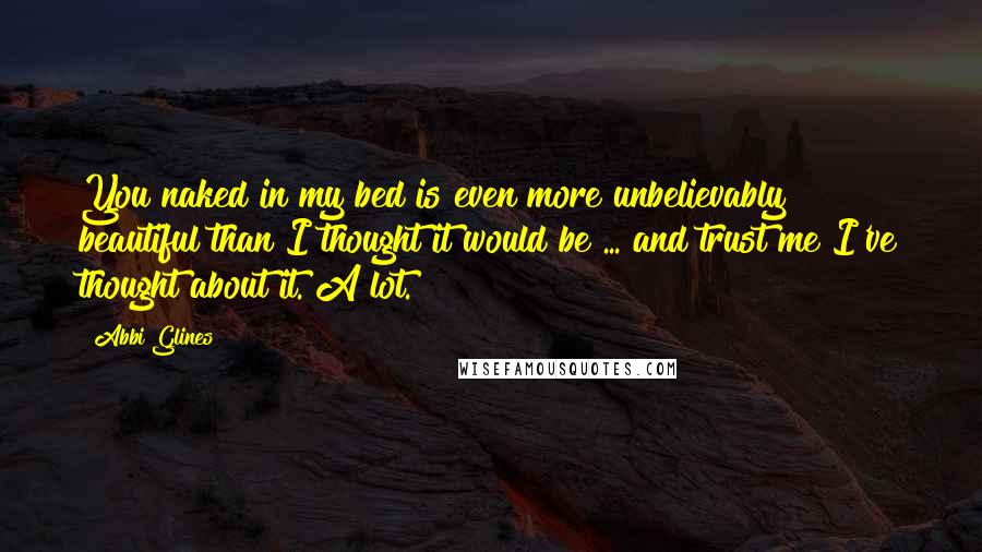 Abbi Glines Quotes: You naked in my bed is even more unbelievably beautiful than I thought it would be ... and trust me I've thought about it. A lot.