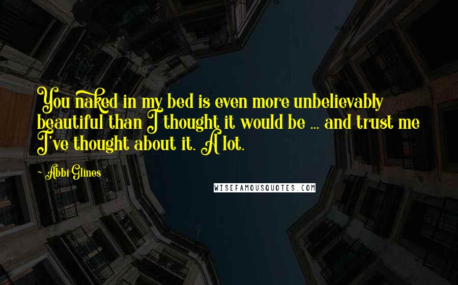 Abbi Glines Quotes: You naked in my bed is even more unbelievably beautiful than I thought it would be ... and trust me I've thought about it. A lot.