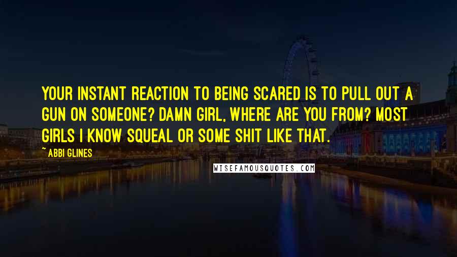 Abbi Glines Quotes: Your instant reaction to being scared is to pull out a gun on someone? Damn girl, where are you from? Most girls I know squeal or some shit like that.