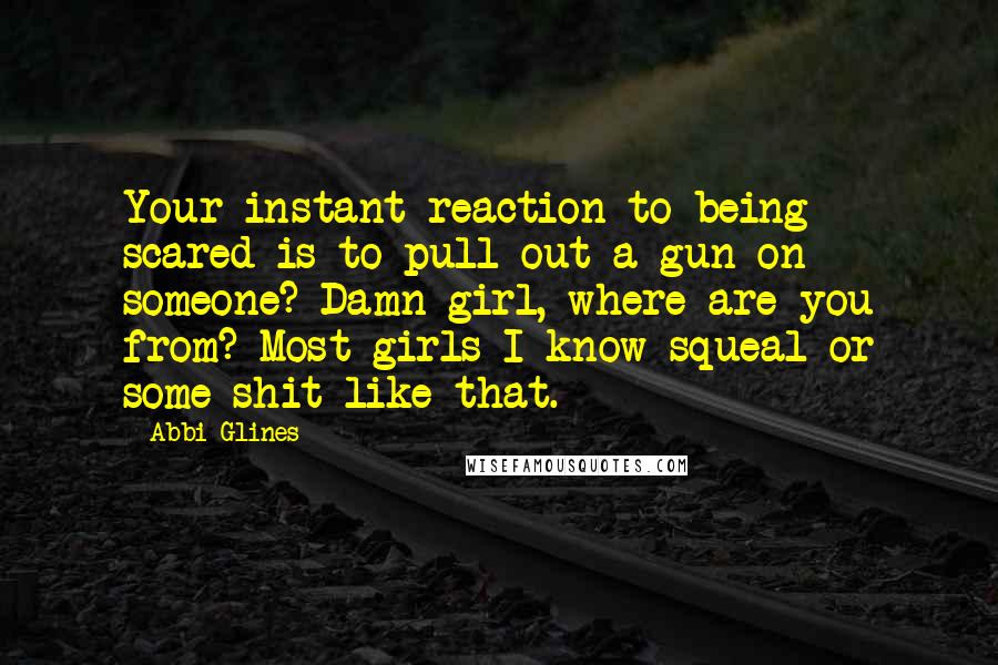 Abbi Glines Quotes: Your instant reaction to being scared is to pull out a gun on someone? Damn girl, where are you from? Most girls I know squeal or some shit like that.