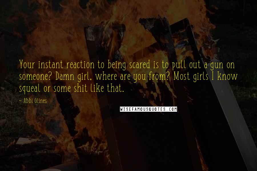 Abbi Glines Quotes: Your instant reaction to being scared is to pull out a gun on someone? Damn girl, where are you from? Most girls I know squeal or some shit like that.