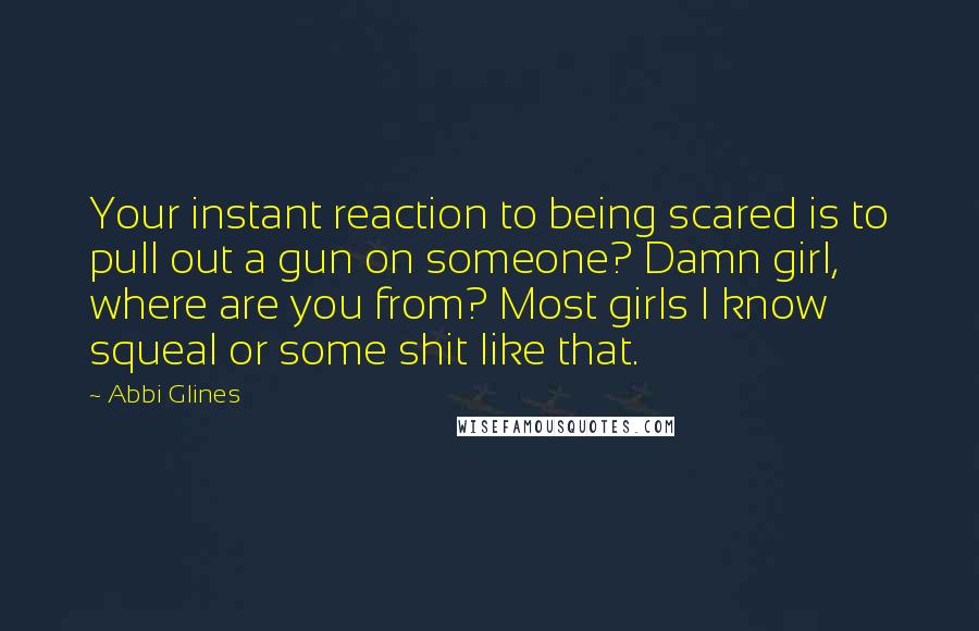 Abbi Glines Quotes: Your instant reaction to being scared is to pull out a gun on someone? Damn girl, where are you from? Most girls I know squeal or some shit like that.