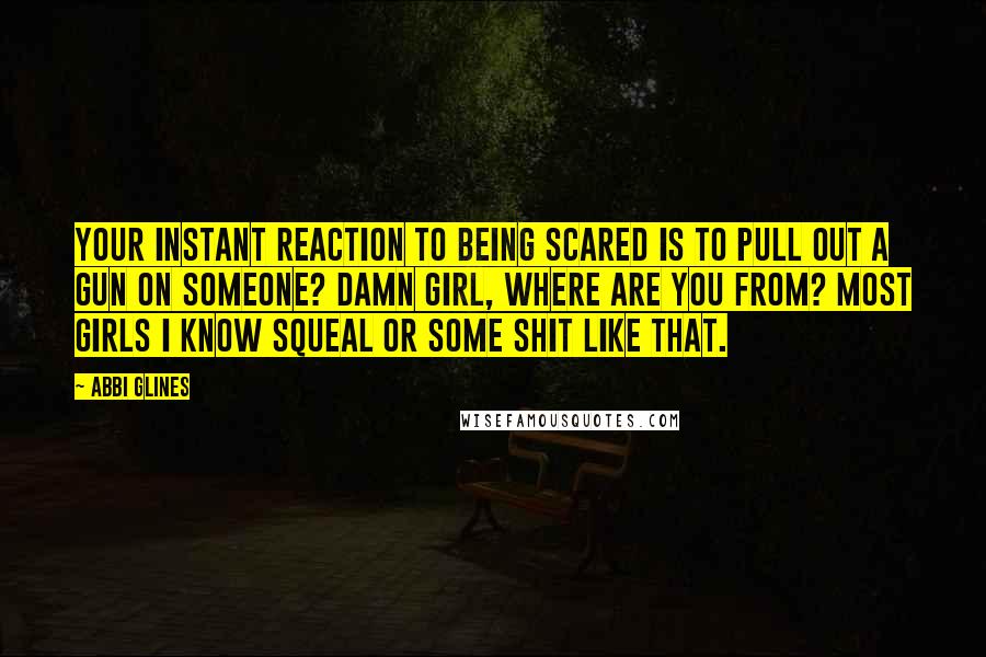 Abbi Glines Quotes: Your instant reaction to being scared is to pull out a gun on someone? Damn girl, where are you from? Most girls I know squeal or some shit like that.