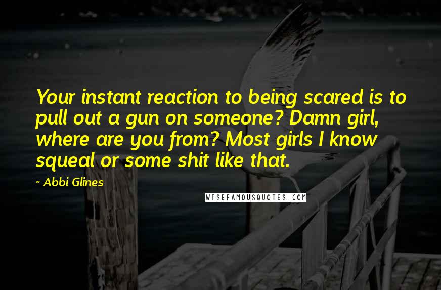 Abbi Glines Quotes: Your instant reaction to being scared is to pull out a gun on someone? Damn girl, where are you from? Most girls I know squeal or some shit like that.