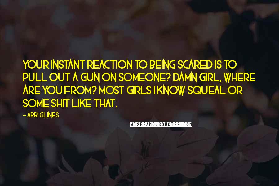 Abbi Glines Quotes: Your instant reaction to being scared is to pull out a gun on someone? Damn girl, where are you from? Most girls I know squeal or some shit like that.