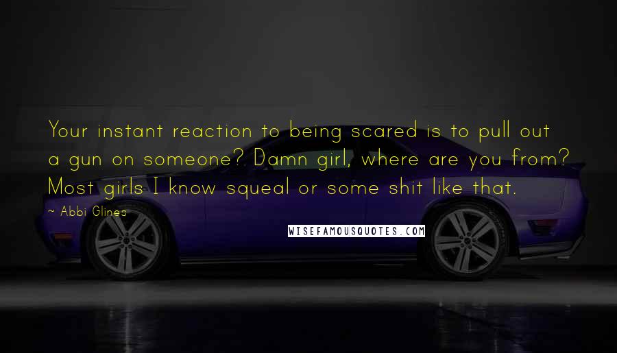 Abbi Glines Quotes: Your instant reaction to being scared is to pull out a gun on someone? Damn girl, where are you from? Most girls I know squeal or some shit like that.