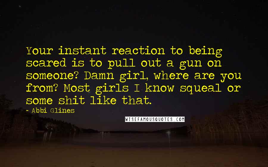 Abbi Glines Quotes: Your instant reaction to being scared is to pull out a gun on someone? Damn girl, where are you from? Most girls I know squeal or some shit like that.