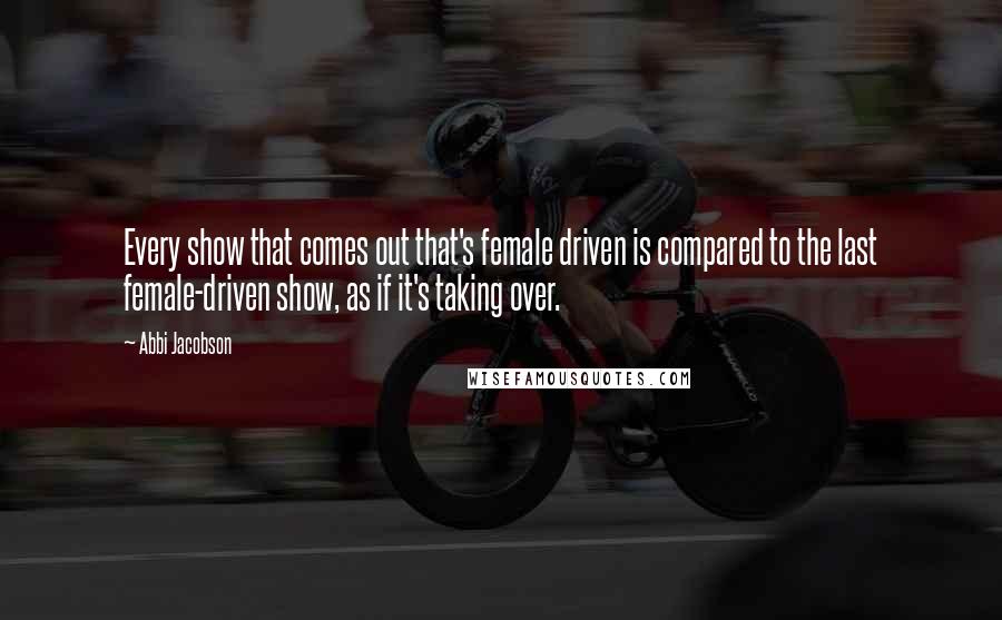 Abbi Jacobson Quotes: Every show that comes out that's female driven is compared to the last female-driven show, as if it's taking over.