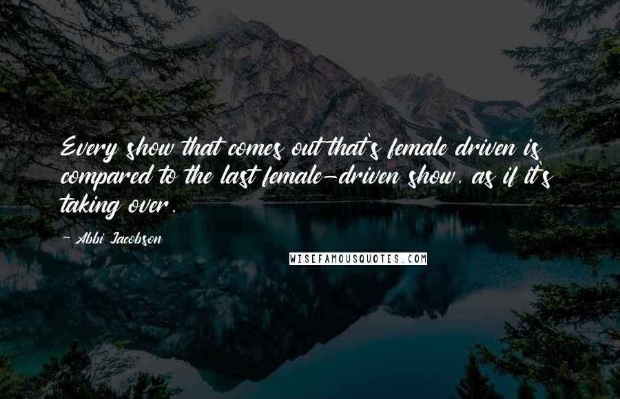 Abbi Jacobson Quotes: Every show that comes out that's female driven is compared to the last female-driven show, as if it's taking over.