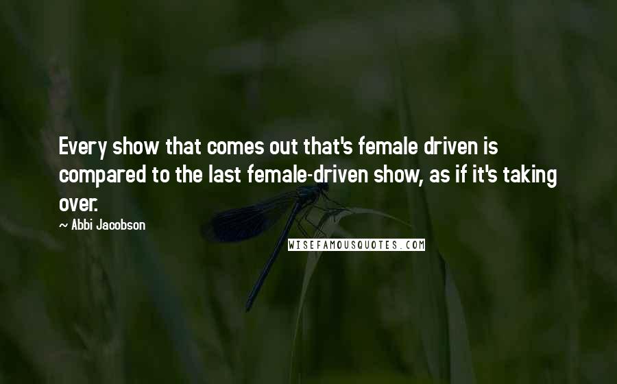 Abbi Jacobson Quotes: Every show that comes out that's female driven is compared to the last female-driven show, as if it's taking over.