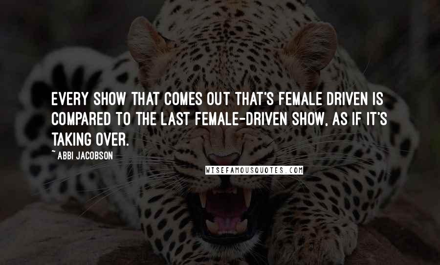 Abbi Jacobson Quotes: Every show that comes out that's female driven is compared to the last female-driven show, as if it's taking over.