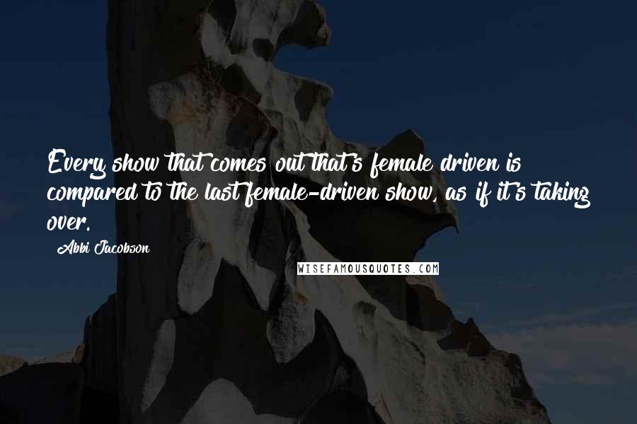 Abbi Jacobson Quotes: Every show that comes out that's female driven is compared to the last female-driven show, as if it's taking over.