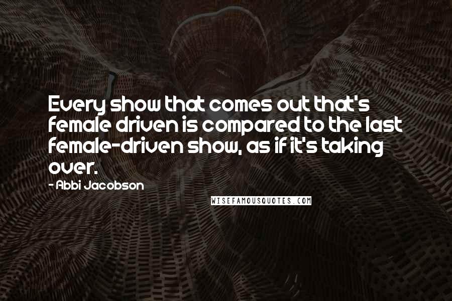 Abbi Jacobson Quotes: Every show that comes out that's female driven is compared to the last female-driven show, as if it's taking over.