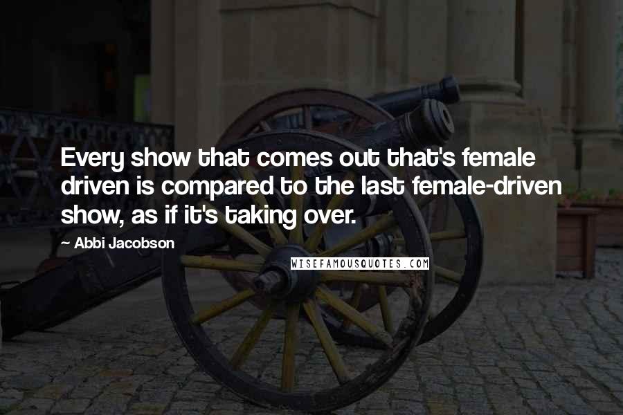 Abbi Jacobson Quotes: Every show that comes out that's female driven is compared to the last female-driven show, as if it's taking over.