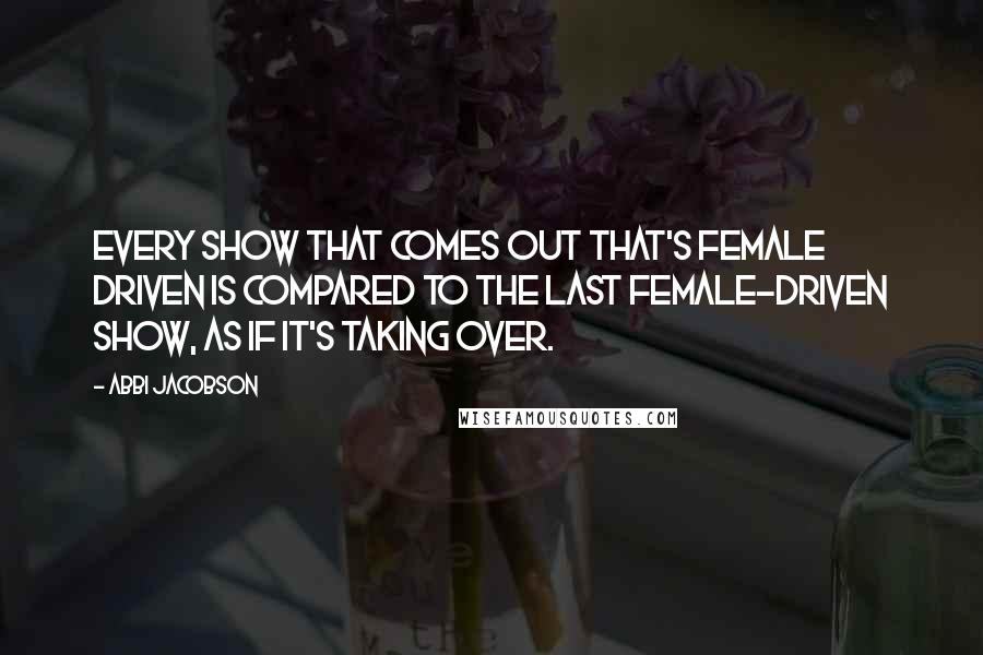 Abbi Jacobson Quotes: Every show that comes out that's female driven is compared to the last female-driven show, as if it's taking over.