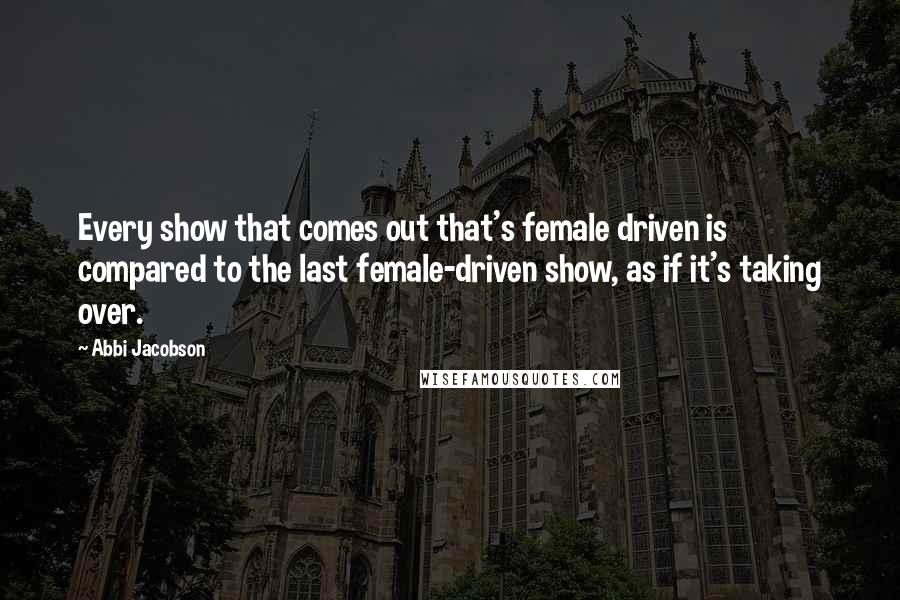 Abbi Jacobson Quotes: Every show that comes out that's female driven is compared to the last female-driven show, as if it's taking over.