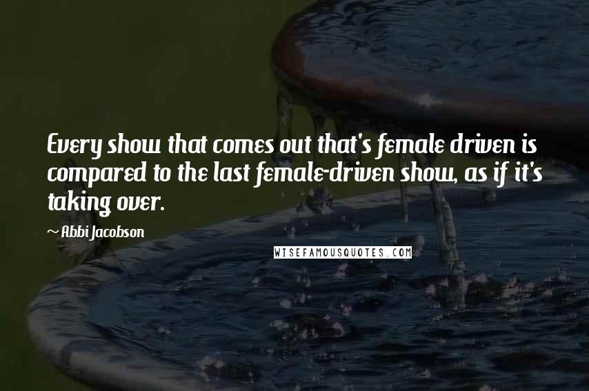 Abbi Jacobson Quotes: Every show that comes out that's female driven is compared to the last female-driven show, as if it's taking over.