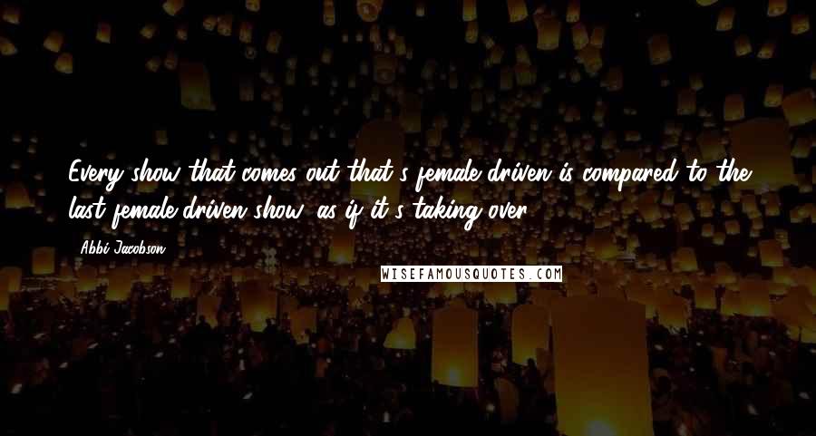 Abbi Jacobson Quotes: Every show that comes out that's female driven is compared to the last female-driven show, as if it's taking over.