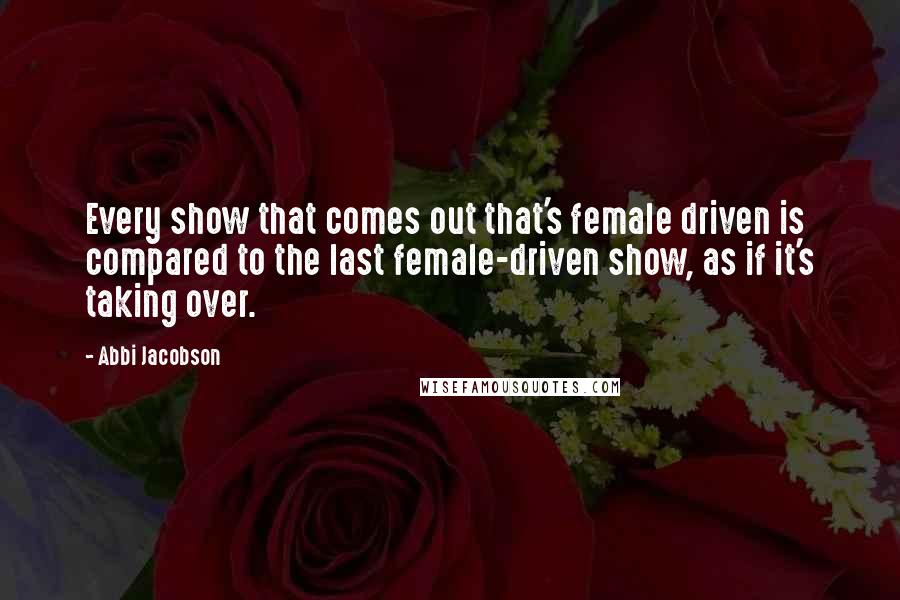 Abbi Jacobson Quotes: Every show that comes out that's female driven is compared to the last female-driven show, as if it's taking over.